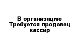 В организацию Требуется продавец-кассир